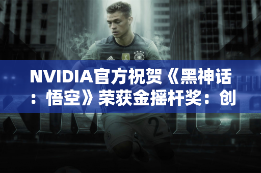 NVIDIA官方祝贺《黑神话：悟空》荣获金摇杆奖：创造中国游戏历史！